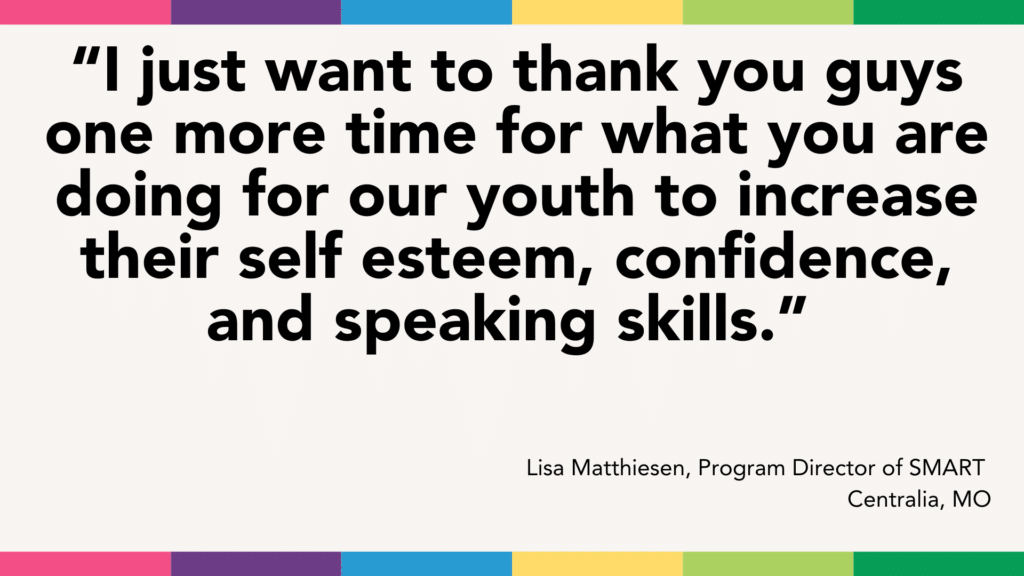 A quote thanking a group for helping youth with self-esteem, confidence, and speaking skills from Lisa Matthiesen, Program Director of SMART in Centralia, MO. Your support has not only enhanced personal growth but also laid the foundation for future success in entrepreneurship.